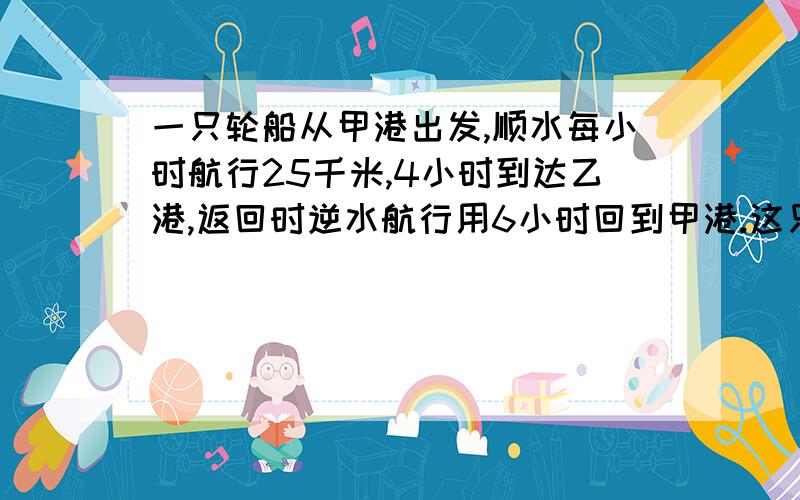 一只轮船从甲港出发,顺水每小时航行25千米,4小时到达乙港,返回时逆水航行用6小时回到甲港.这只轮船往返坎平均每小时行多