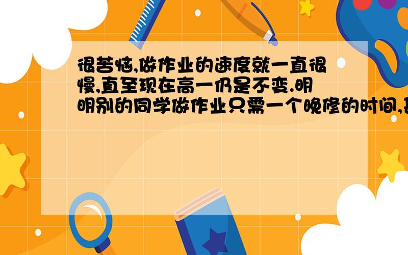 很苦恼,做作业的速度就一直很慢,直至现在高一仍是不变.明明别的同学做作业只需一个晚修的时间,甚至小于一个晚修时间,而我却