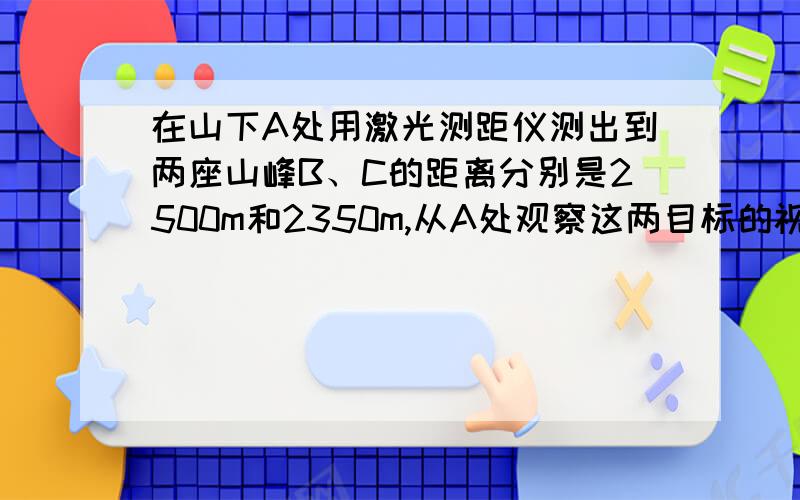 在山下A处用激光测距仪测出到两座山峰B、C的距离分别是2500m和2350m,从A处观察这两目标的视角是125度,B、C