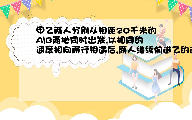 甲乙两人分别从相距20千米的A\B两地同时出发,以相同的速度相向而行相遇后,两人继续前进乙的速度不变而甲