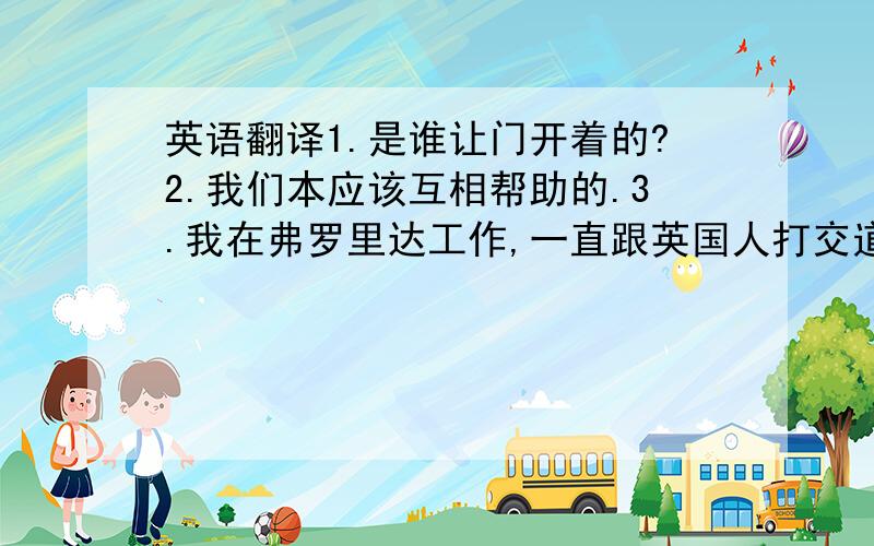 英语翻译1.是谁让门开着的?2.我们本应该互相帮助的.3.我在弗罗里达工作,一直跟英国人打交道.4.现在他有了计算机,再