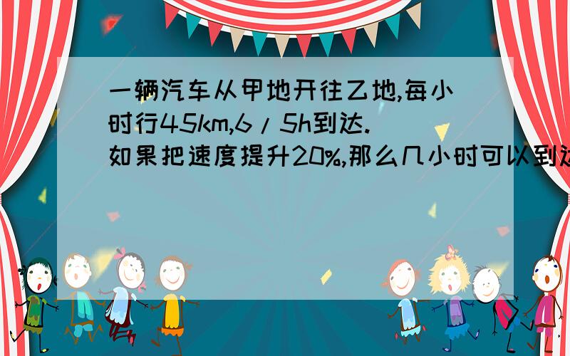 一辆汽车从甲地开往乙地,每小时行45km,6/5h到达.如果把速度提升20%,那么几小时可以到达?