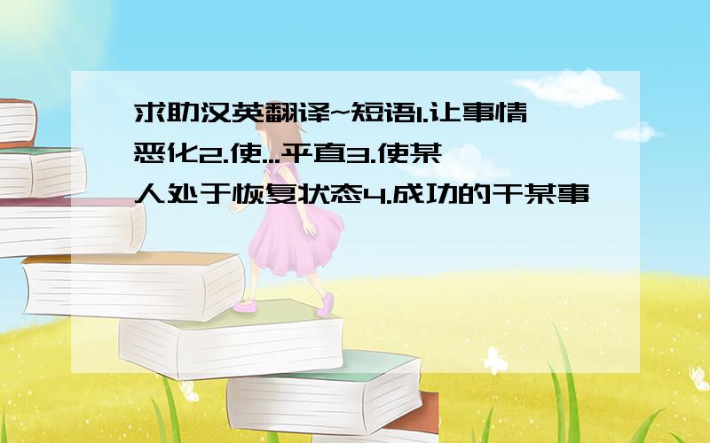 求助汉英翻译~短语1.让事情恶化2.使...平直3.使某人处于恢复状态4.成功的干某事