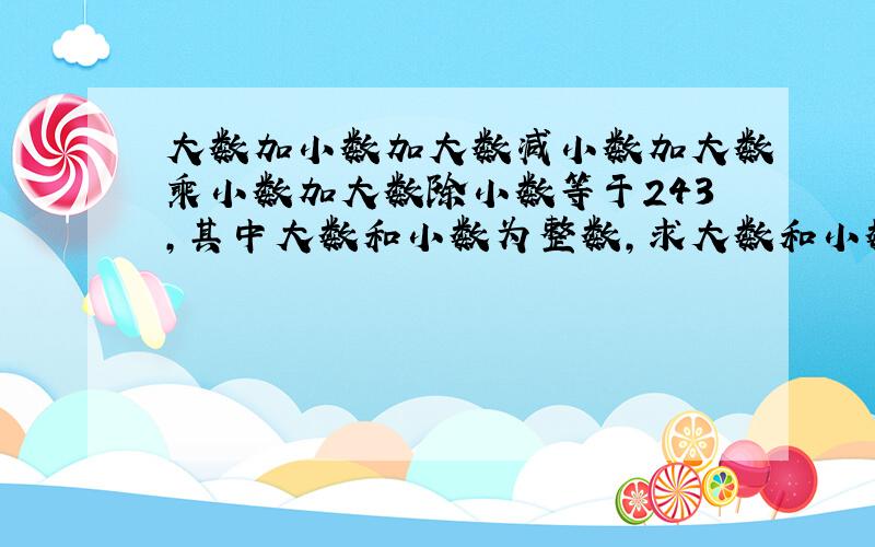 大数加小数加大数减小数加大数乘小数加大数除小数等于243,其中大数和小数为整数,求大数和小数分别为多少?