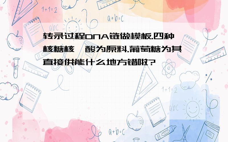 转录过程DNA链做模板.四种核糖核苷酸为原料.葡萄糖为其直接供能什么地方错啦?