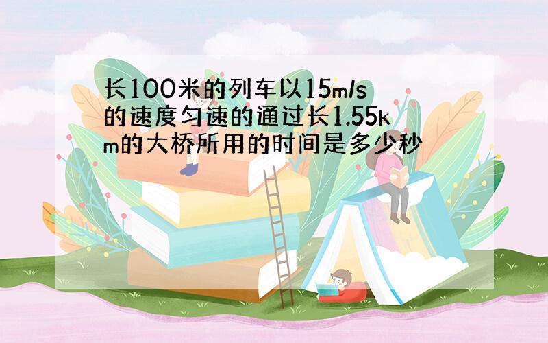 长100米的列车以15m/s的速度匀速的通过长1.55km的大桥所用的时间是多少秒