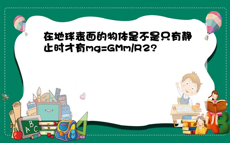 在地球表面的物体是不是只有静止时才有mg=GMm/R2?