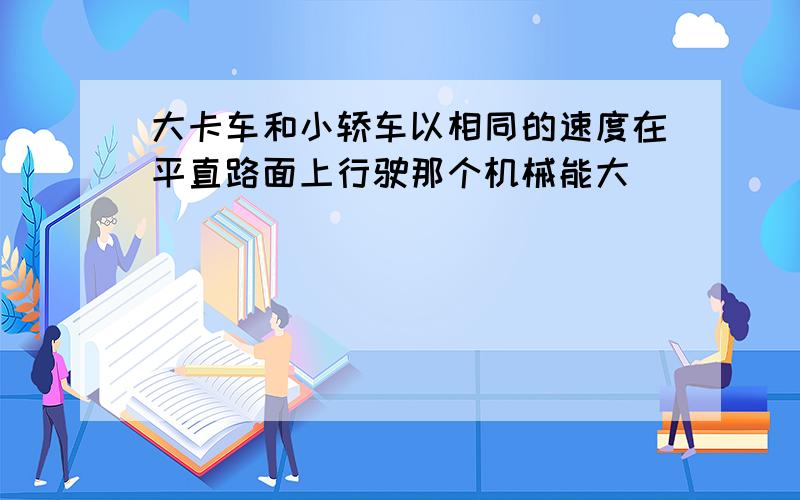 大卡车和小轿车以相同的速度在平直路面上行驶那个机械能大