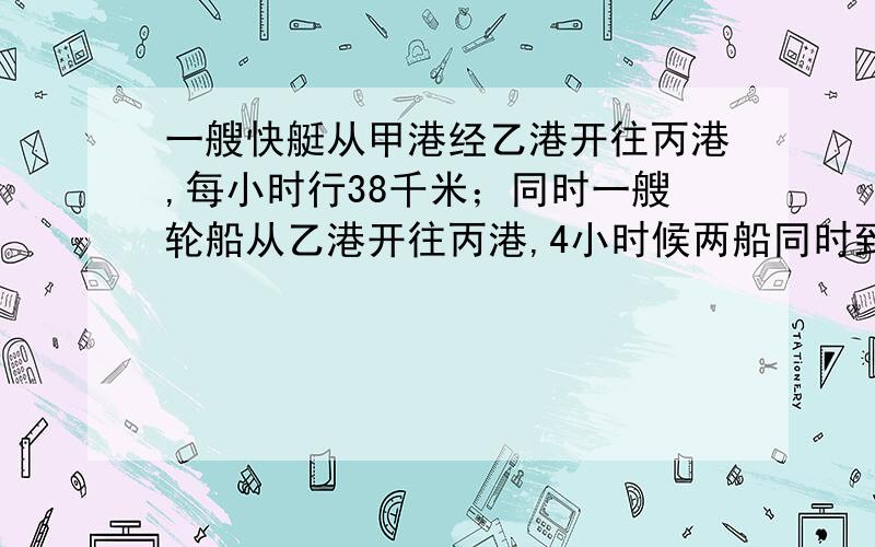 一艘快艇从甲港经乙港开往丙港,每小时行38千米；同时一艘轮船从乙港开往丙港,4小时候两船同时到达丙港.设乙为x千米/小时