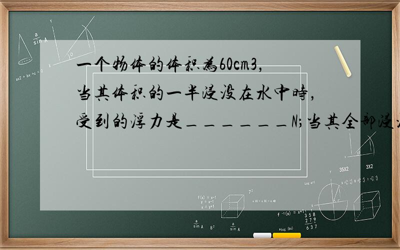 一个物体的体积为60cm3，当其体积的一半浸没在水中时，受到的浮力是______N；当其全部浸没在水中时，所受到的浮力是