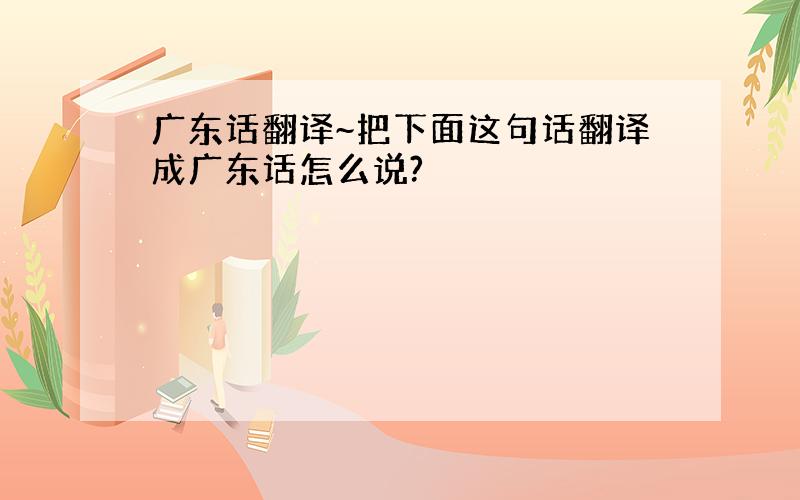 广东话翻译~把下面这句话翻译成广东话怎么说?