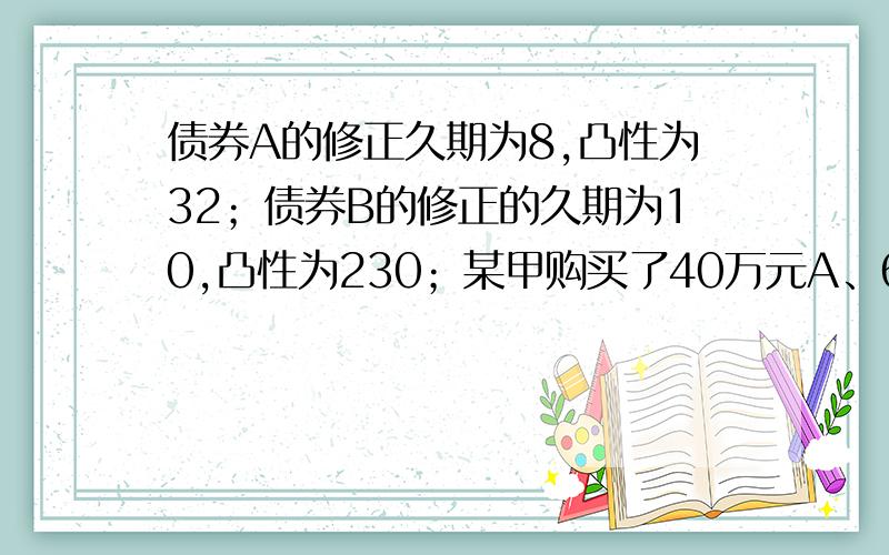 债券A的修正久期为8,凸性为32；债券B的修正的久期为10,凸性为230；某甲购买了40万元A、60万元B,形成了