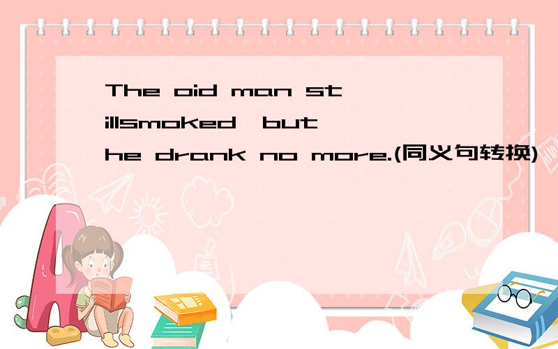 The oid man stillsmoked,but he drank no more.(同义句转换)