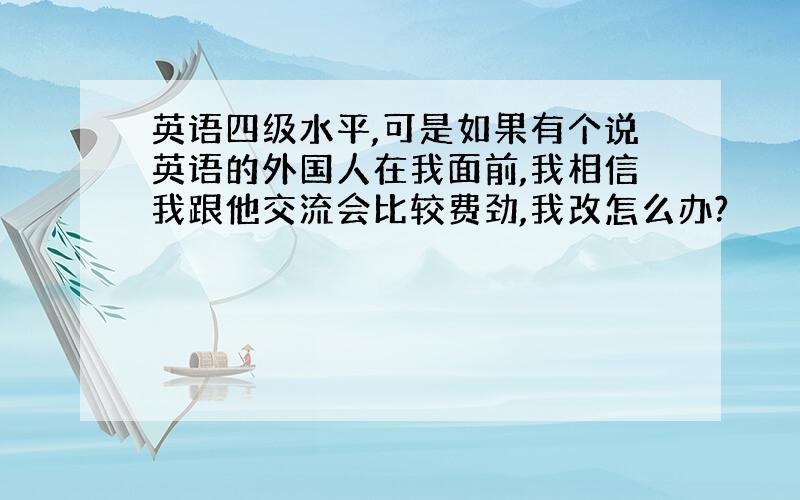 英语四级水平,可是如果有个说英语的外国人在我面前,我相信我跟他交流会比较费劲,我改怎么办?