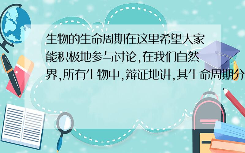 生物的生命周期在这里希望大家能积极地参与讨论,在我们自然界,所有生物中,辩证地讲,其生命周期分布从极短到极长都是有的,但