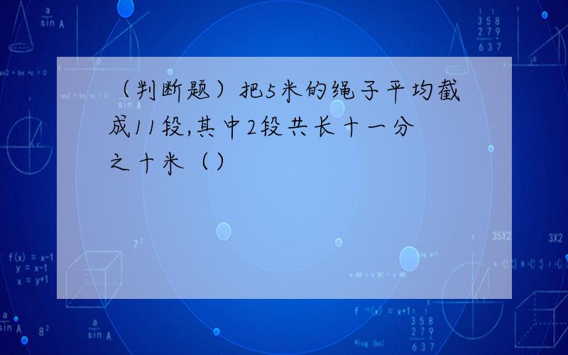 （判断题）把5米的绳子平均截成11段,其中2段共长十一分之十米（）