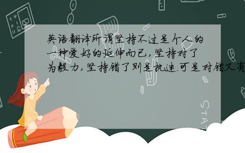 英语翻译所谓坚持不过是个人的一种爱好的延伸而已,坚持对了为毅力,坚持错了则是执迷.可是对错又有谁来评判,后人?可是后人怎