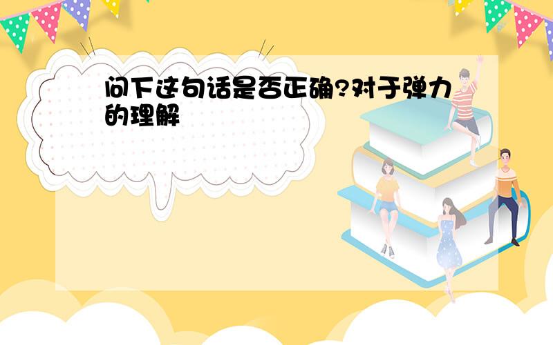 问下这句话是否正确?对于弹力的理解