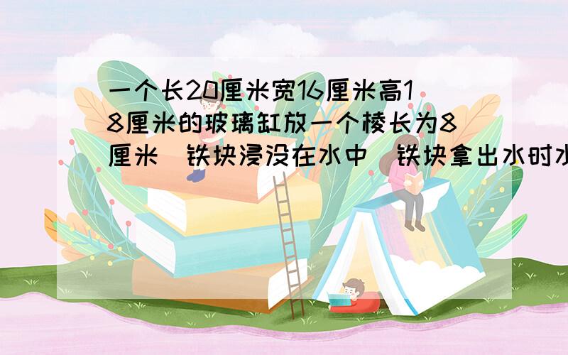 一个长20厘米宽16厘米高18厘米的玻璃缸放一个棱长为8厘米（铁块浸没在水中）铁块拿出水时水下降厘米?