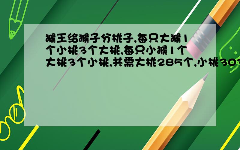 猴王给猴子分桃子,每只大猴1个小桃3个大桃,每只小猴1个大桃3个小桃,共需大桃285个,小桃303个.问这群猴子当中大猴