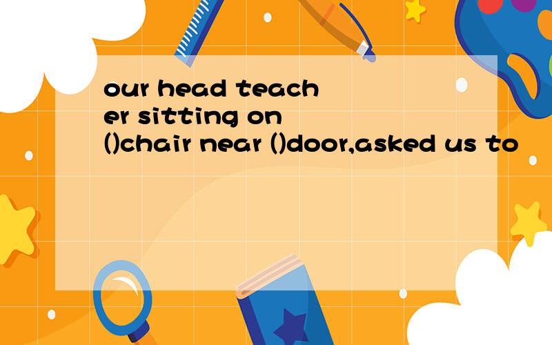 our head teacher sitting on ()chair near ()door,asked us to