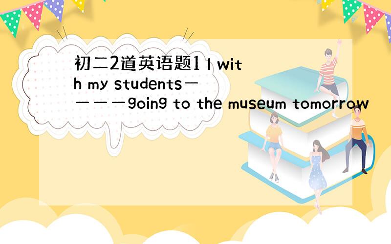 初二2道英语题1 I with my students————going to the museum tomorrow