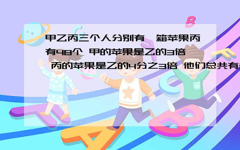 甲乙丙三个人分别有一箱苹果丙有48个 甲的苹果是乙的3倍 丙的苹果是乙的4分之3倍 他们总共有多少个苹果?