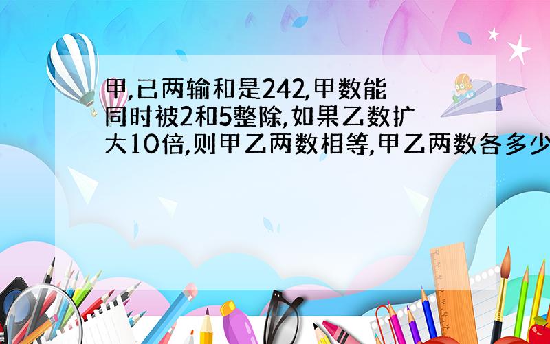 甲,已两输和是242,甲数能同时被2和5整除,如果乙数扩大10倍,则甲乙两数相等,甲乙两数各多少?