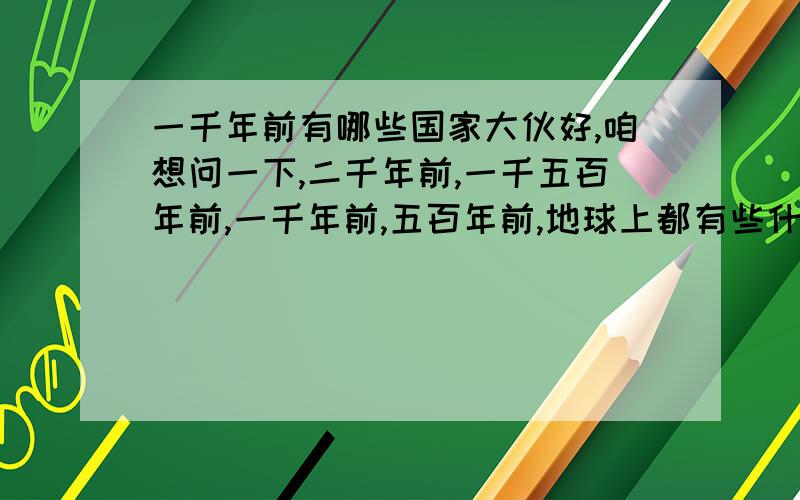 一千年前有哪些国家大伙好,咱想问一下,二千年前,一千五百年前,一千年前,五百年前,地球上都有些什么国家.上面四个时期,各