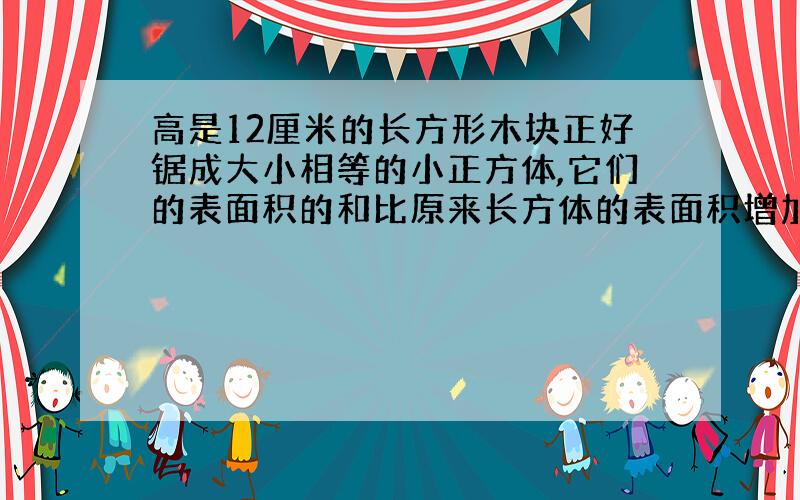 高是12厘米的长方形木块正好锯成大小相等的小正方体,它们的表面积的和比原来长方体的表面积增加多少?