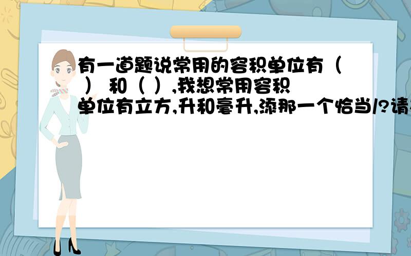 有一道题说常用的容积单位有（ ） 和（ ）,我想常用容积单位有立方,升和毫升,添那一个恰当/?请在4月22号之前回答.