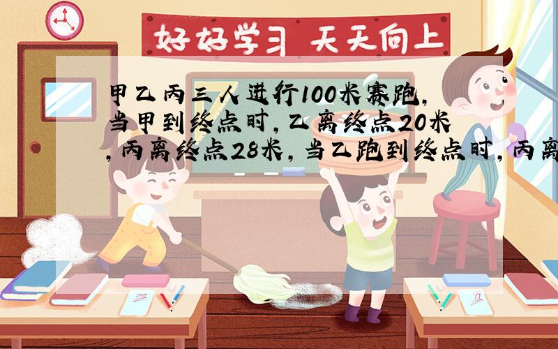 甲乙丙三人进行100米赛跑,当甲到终点时,乙离终点20米,丙离终点28米,当乙跑到终点时,丙离终点还有多少米?