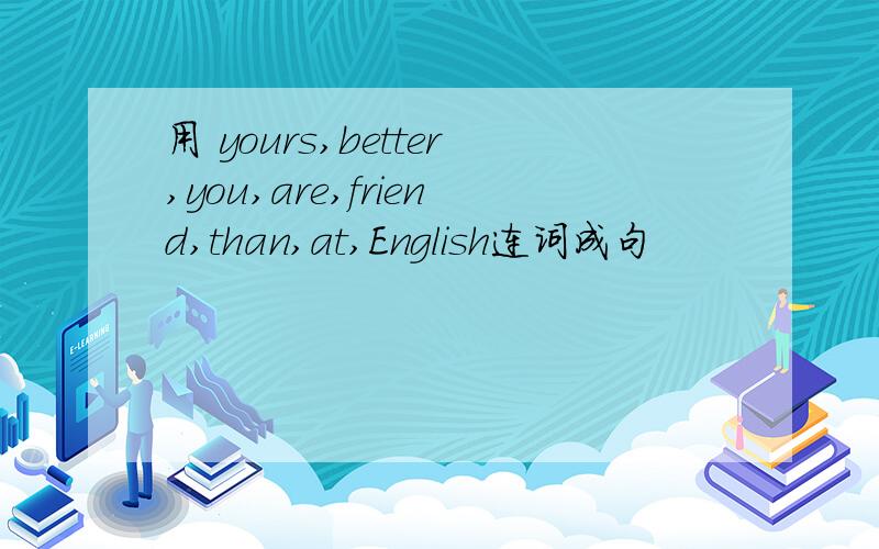 用 yours,better,you,are,friend,than,at,English连词成句