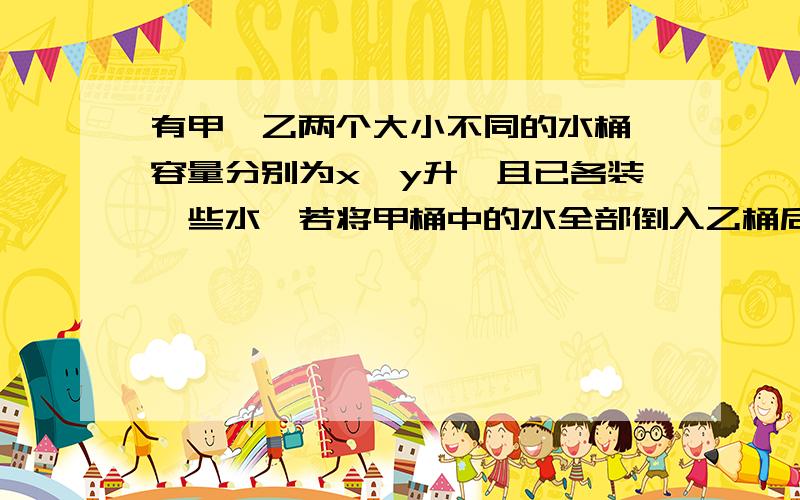 有甲、乙两个大小不同的水桶,容量分别为x,y升,且已各装一些水,若将甲桶中的水全部倒入乙桶后,乙桶只可再装20升的水；若