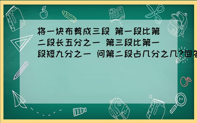 将一块布剪成三段 第一段比第二段长五分之一 第三段比第一段短九分之一 问第二段占几分之几?回答有分哦