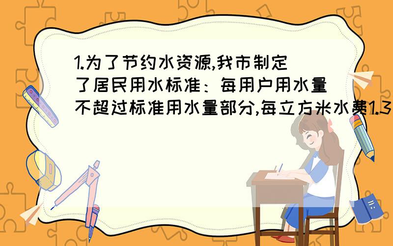 1.为了节约水资源,我市制定了居民用水标准：每用户用水量不超过标准用水量部分,每立方米水费1.3元,超过部分每立方米水费