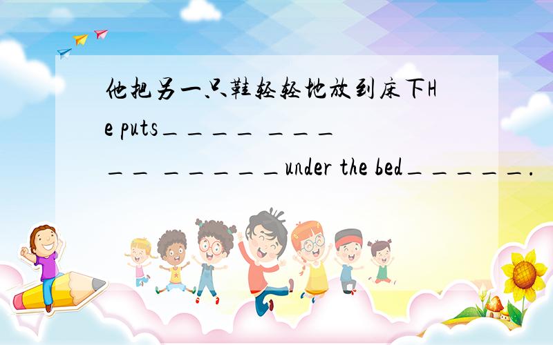 他把另一只鞋轻轻地放到床下He puts____ _____ _____under the bed_____.