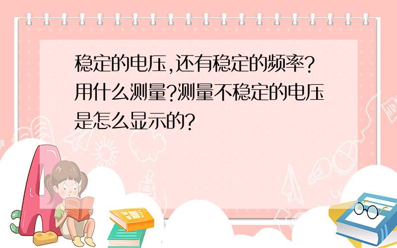 稳定的电压,还有稳定的频率?用什么测量?测量不稳定的电压是怎么显示的?