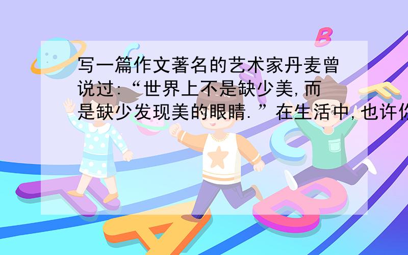 写一篇作文著名的艺术家丹麦曾说过:“世界上不是缺少美,而是缺少发现美的眼睛.”在生活中,也许你在不停地寻找美,发现美,欣