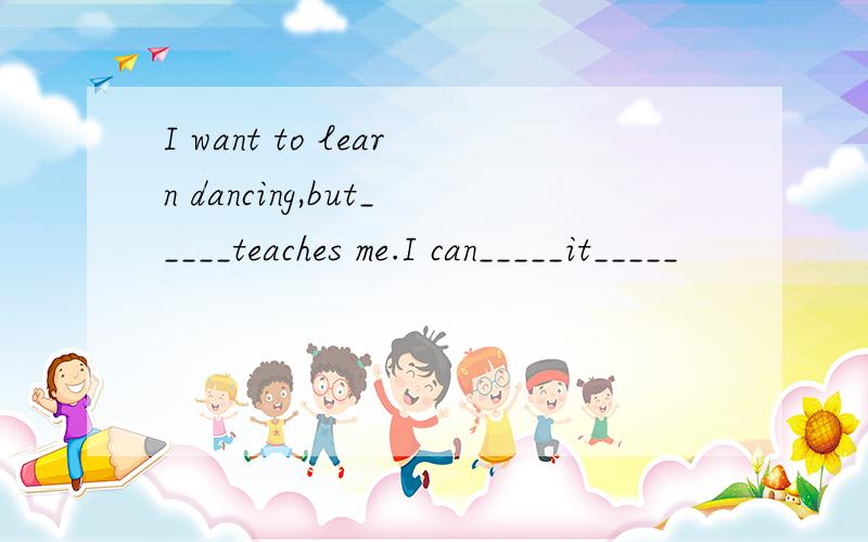 I want to learn dancing,but_____teaches me.I can_____it_____