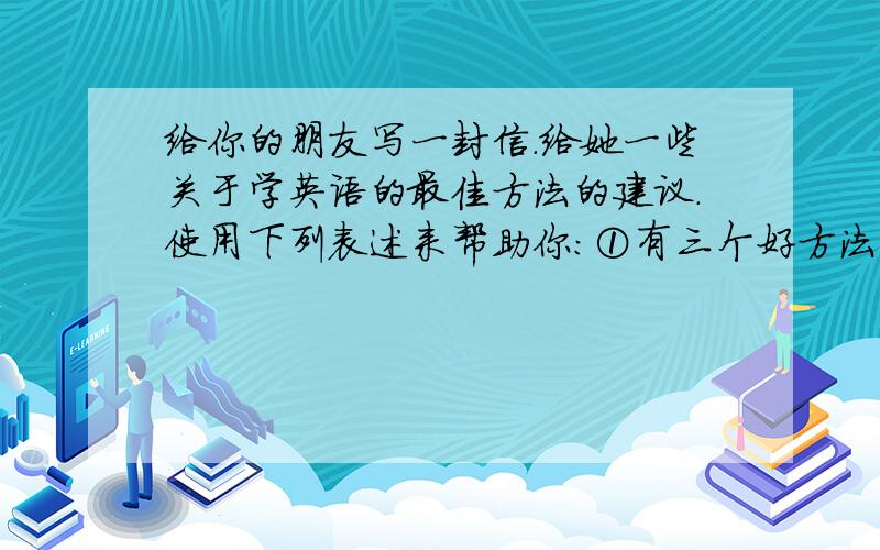 给你的朋友写一封信.给她一些关于学英语的最佳方法的建议.使用下列表述来帮助你:①有三个好方法……②我认为你应该……③如果