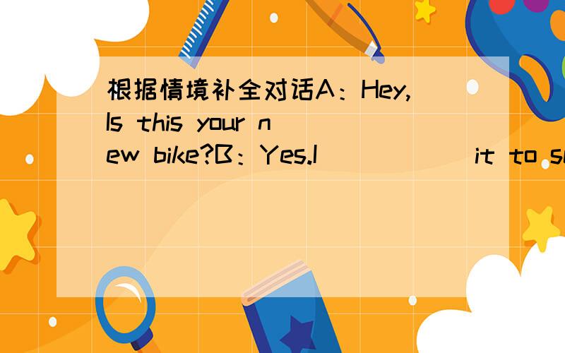 根据情境补全对话A：Hey,Is this your new bike?B：Yes.I _____ it to scho