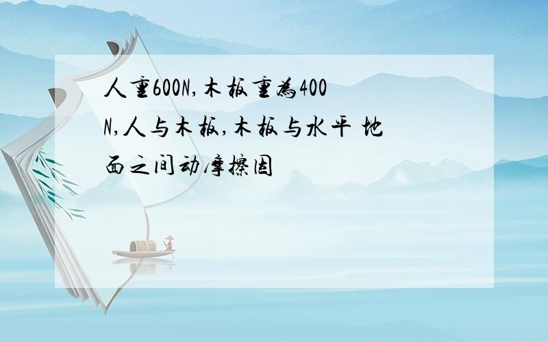 人重600N,木板重为400N,人与木板,木板与水平 地面之间动摩擦因