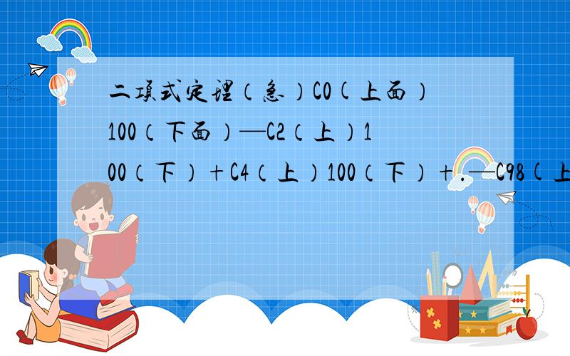 二项式定理（急）C0(上面）100（下面）—C2（上）100（下）+C4（上）100（下）+.—C98(上）100（下）