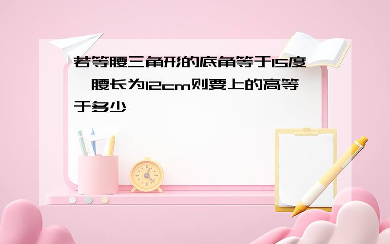 若等腰三角形的底角等于15度,腰长为12cm则要上的高等于多少