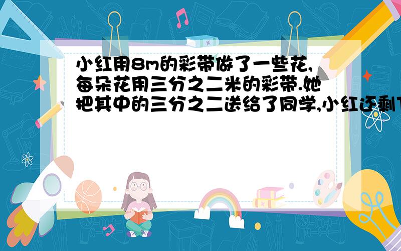 小红用8m的彩带做了一些花,每朵花用三分之二米的彩带.她把其中的三分之二送给了同学,小红还剩下几朵花?