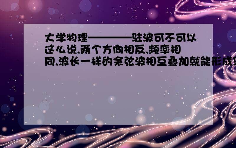 大学物理————驻波可不可以这么说,两个方向相反,频率相同,波长一样的余弦波相互叠加就能形成驻波?还需要那些条件不?用精