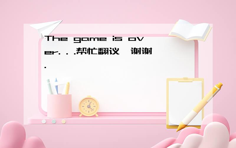 The game is over. . .帮忙翻议,谢谢.