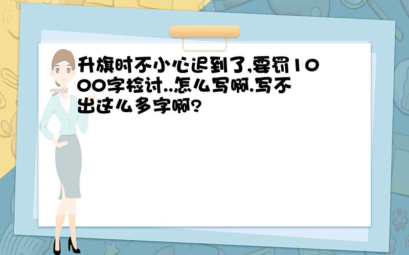 升旗时不小心迟到了,要罚1000字检讨..怎么写啊.写不出这么多字啊?