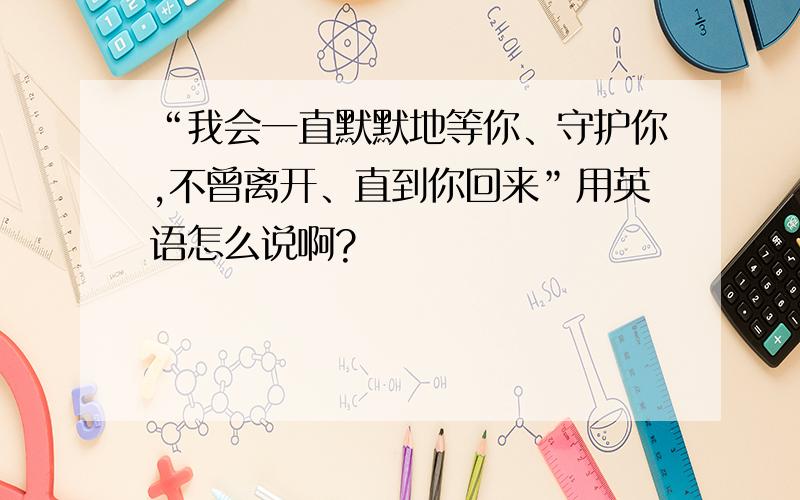 “我会一直默默地等你、守护你,不曾离开、直到你回来”用英语怎么说啊?